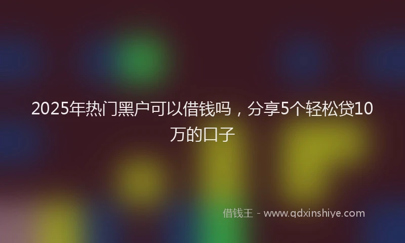 2025年热门黑户可以借钱吗，分享5个轻松贷10万的口子