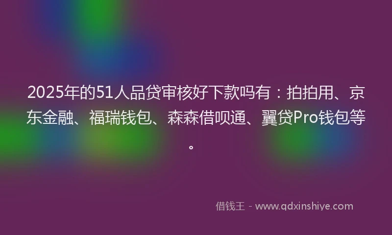 2025年的51人品贷审核好下款吗有：拍拍用、京东金融、福瑞钱包、森森借呗通、翼贷Pro钱包等。