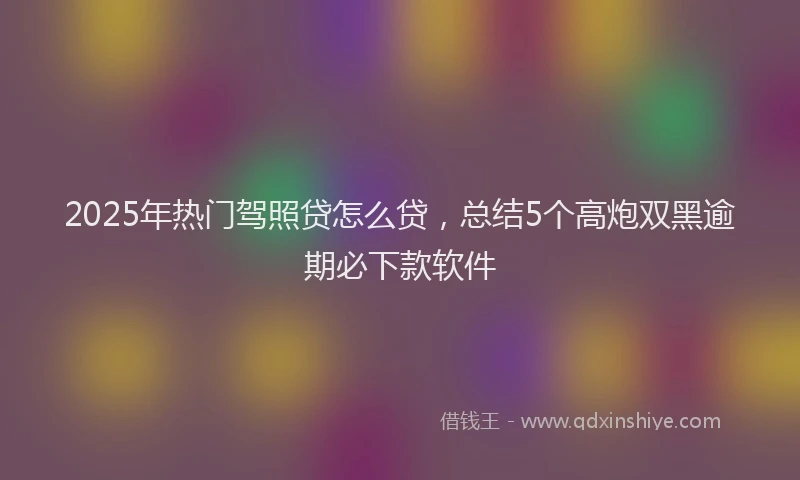 2025年热门驾照贷怎么贷，总结5个高炮双黑逾期必下款软件