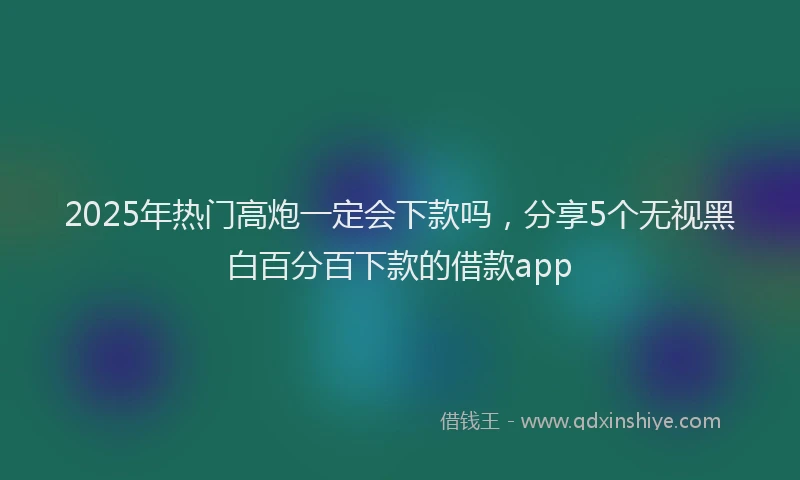 2025年热门高炮一定会下款吗,分享5个无视黑白百分百下款的借款app