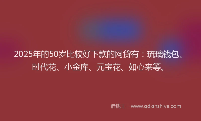2025年的50岁比较好下款的网贷有：琉璃钱包、时代花、小金库、元宝花、如心来等。