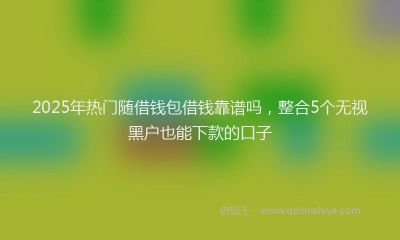 2025年热门随借钱包借钱靠谱吗，整合5个无视黑户也能下款的口子