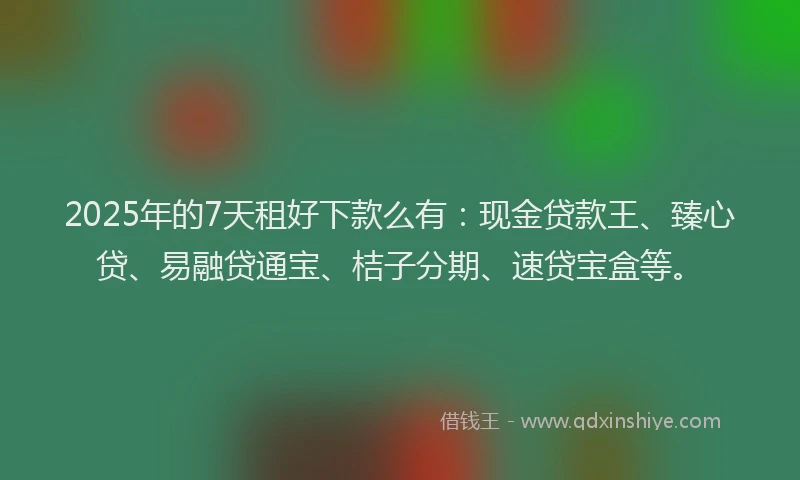 2025年的7天租好下款么有：现金贷款王、臻心贷、易融贷通宝、桔子分期、速贷宝盒等。