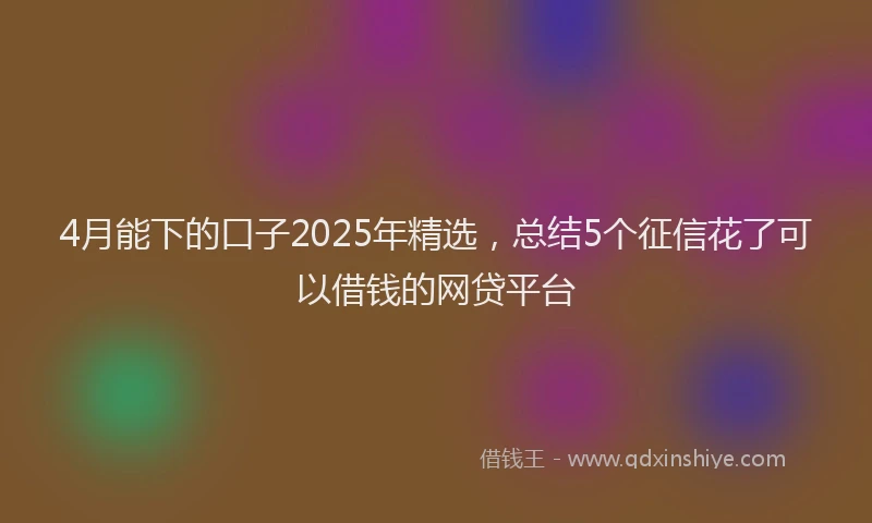 4月能下的口子2025年精选，总结5个征信花了可以借钱的网贷平台