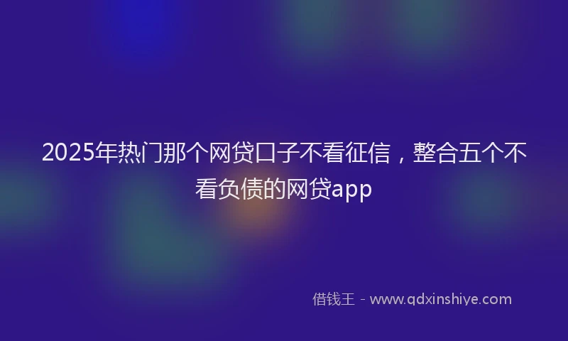 2025年热门那个网贷口子不看征信，整合五个不看负债的网贷app