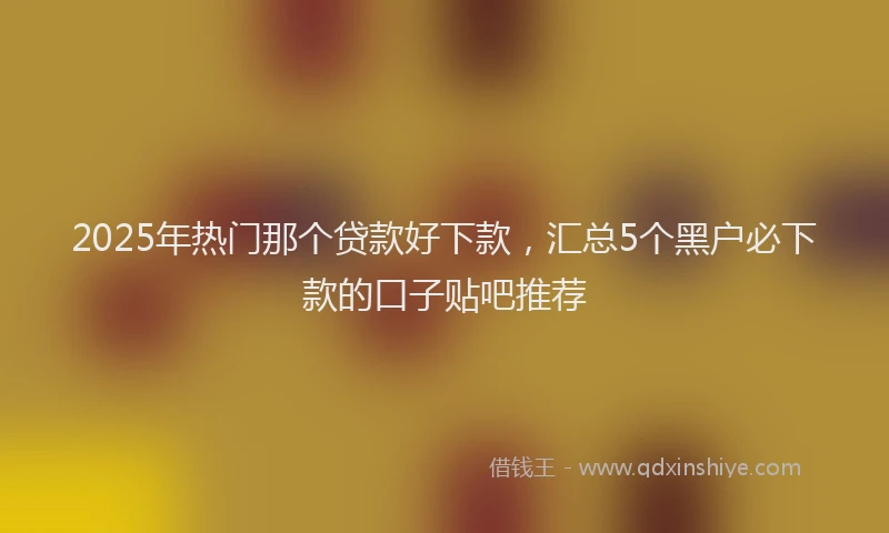 2025年热门那个贷款好下款，汇总5个黑户必下款的口子贴吧推荐