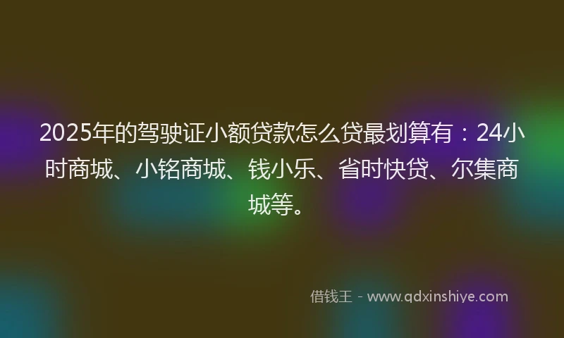 2025年的驾驶证小额贷款怎么贷最划算有：24小时商城、小铭商城、钱小乐、省时快贷、尔集商城等。