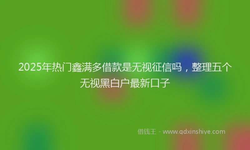 2025年热门鑫满多借款是无视征信吗，整理五个无视黑白户最新口子
