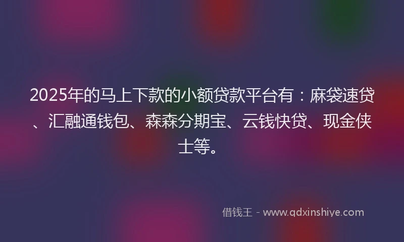2025年的马上下款的小额贷款平台有：麻袋速贷、汇融通钱包、森森分期宝、云钱快贷、现金侠士等。