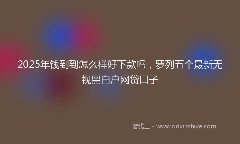 2025年钱到到怎么样好下款吗，罗列五个最新无视黑白户网贷口子