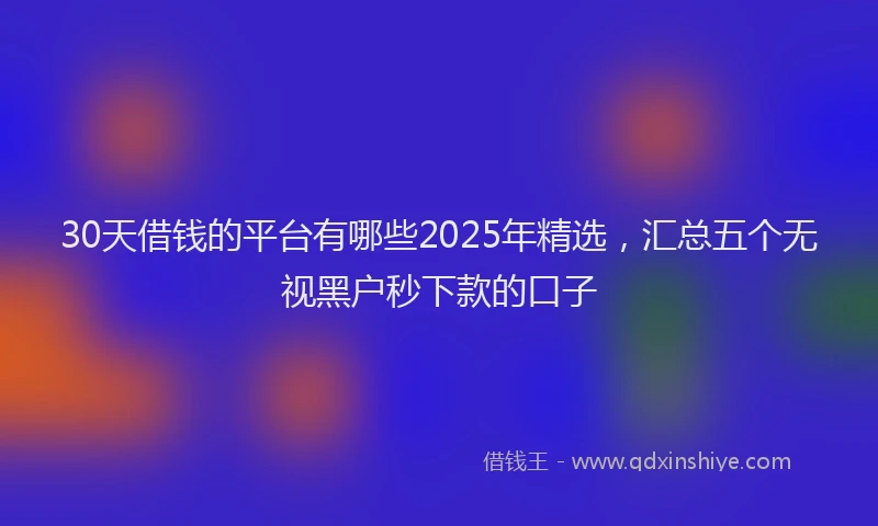 30天借钱的平台有哪些2025年精选，汇总五个无视黑户秒下款的口子