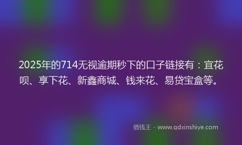 2025年的714无视逾期秒下的口子链接有：宜花呗、享下花、新鑫商城、钱来花、易贷宝盒等。