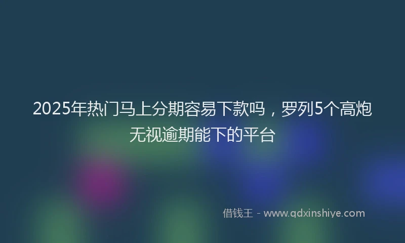 2025年热门马上分期容易下款吗，罗列5个高炮无视逾期能下的平台