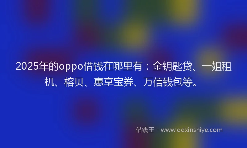 2025年的oppo借钱在哪里有：金钥匙贷、一姐租机、榕贝、惠享宝券、万信钱包等。