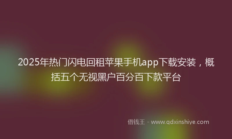 2025年热门闪电回租苹果手机app下载安装，概括五个无视黑户百分百下款平台