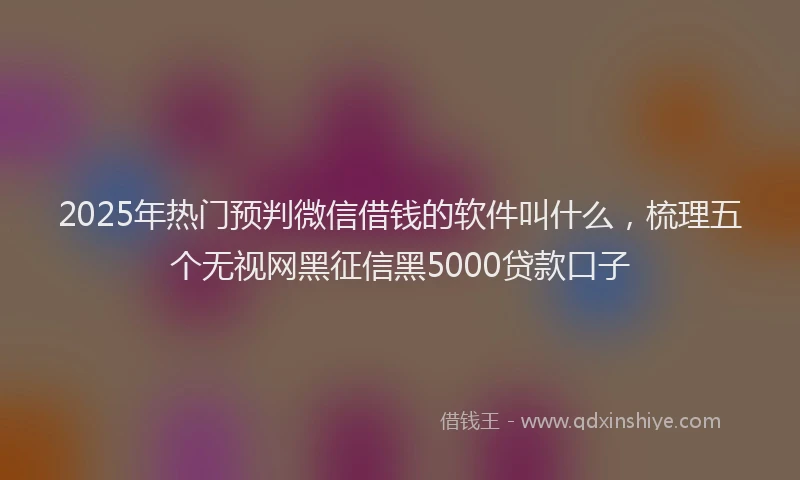 2025年热门预判微信借钱的软件叫什么，梳理五个无视网黑征信黑5000贷款口子