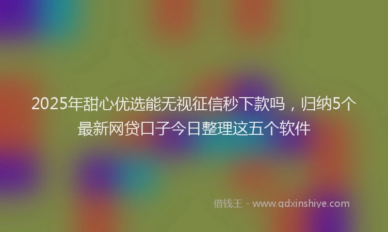 2025年甜心优选能无视征信秒下款吗，归纳5个最新网贷口子今日整理这五个软件