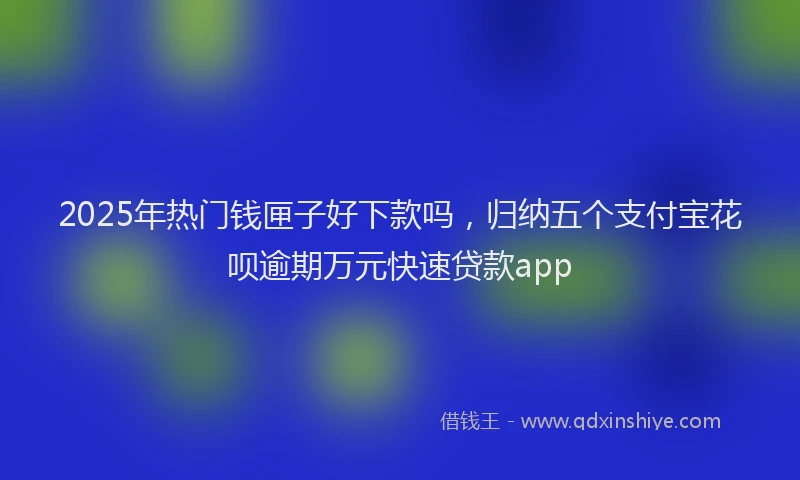 2025年热门钱匣子好下款吗，归纳五个支付宝花呗逾期万元快速贷款app