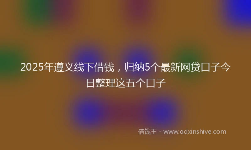 2025年遵义线下借钱，归纳5个最新网贷口子今日整理这五个口子