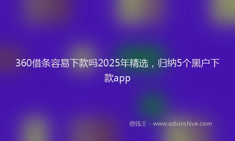 360借条容易下款吗2025年精选，归纳5个黑户下款app