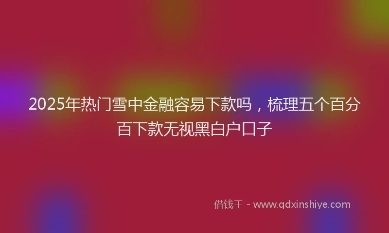 2025年热门雪中金融容易下款吗，梳理五个百分百下款无视黑白户口子