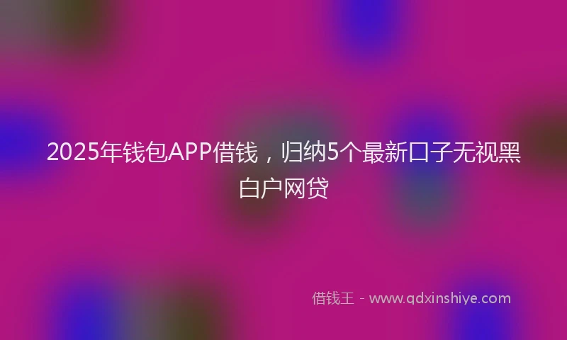 2025年钱包APP借钱，归纳5个最新口子无视黑白户网贷