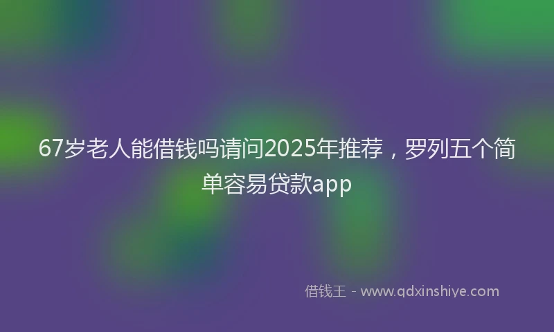 67岁老人能借钱吗请问2025年推荐，罗列五个简单容易贷款app