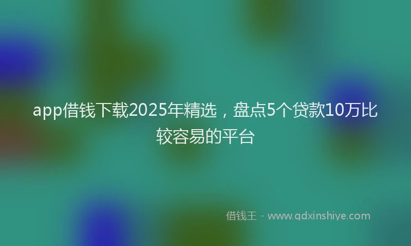 app借钱下载2025年精选，盘点5个贷款10万比较容易的平台