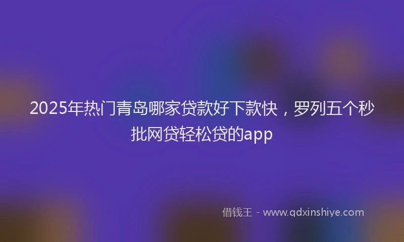 2025年热门青岛哪家贷款好下款快，罗列五个秒批网贷轻松贷的app