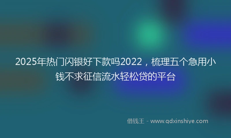 2025年热门闪银好下款吗2022，梳理五个急用小钱不求征信流水轻松贷的平台