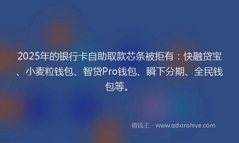 2025年的银行卡自助取款芯条被拒有：快融贷宝、小麦粒钱包、智贷Pro钱包、瞬下分期、全民钱包等。