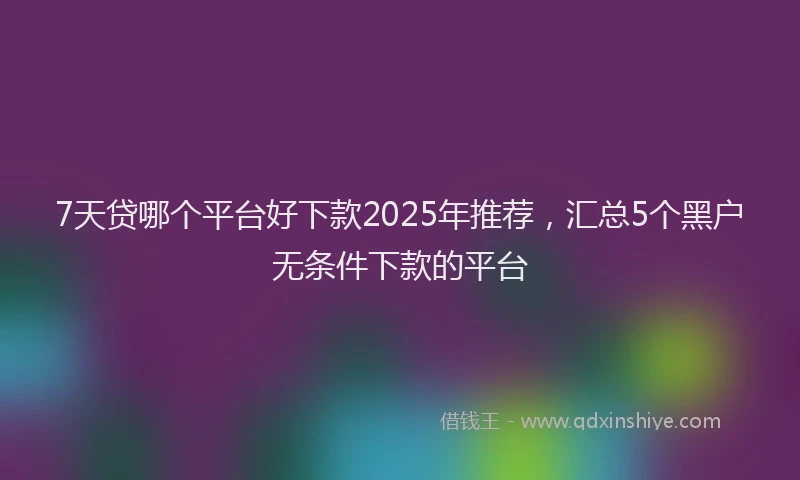 7天贷哪个平台好下款2025年推荐，汇总5个黑户无条件下款的平台