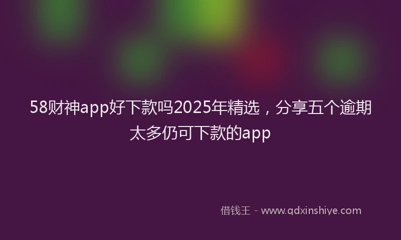 58财神app好下款吗2025年精选，分享五个逾期太多仍可下款的app