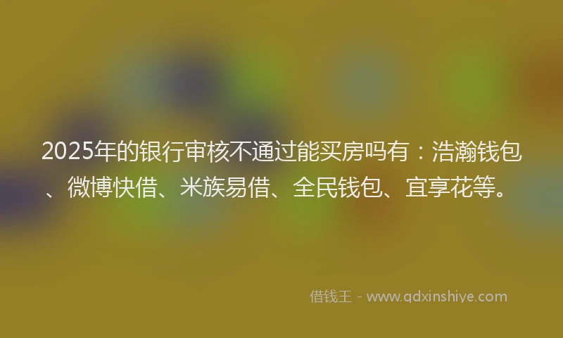 2025年的银行审核不通过能买房吗有：浩瀚钱包、微博快借、米族易借、全民钱包、宜享花等。