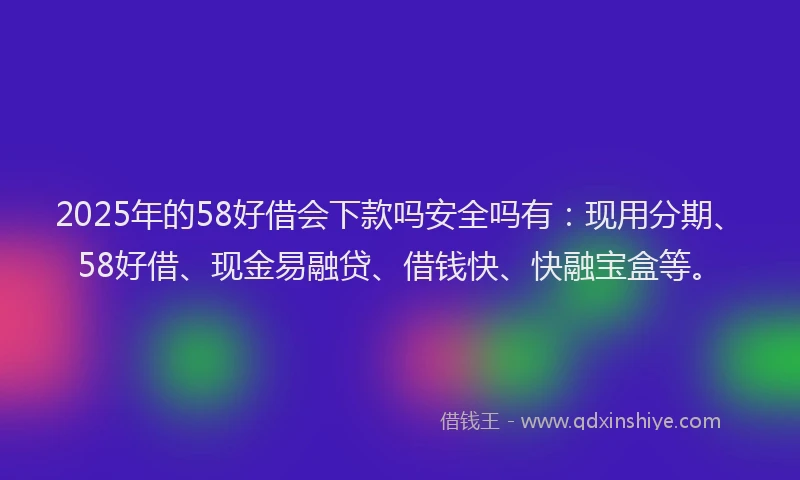 2025年的58好借会下款吗安全吗有：现用分期、58好借、现金易融贷、借钱快、快融宝盒等。