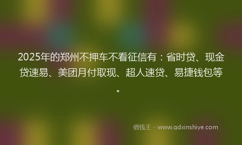 2025年的郑州不押车不看征信有：省时贷、现金贷速易、美团月付取现、超人速贷、易捷钱包等。