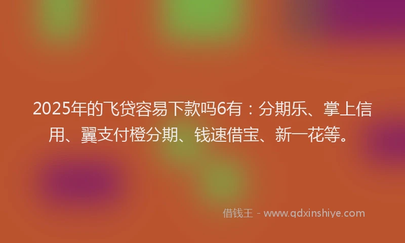 2025年的飞贷容易下款吗6有：分期乐、掌上信用、翼支付橙分期、钱速借宝、新一花等。