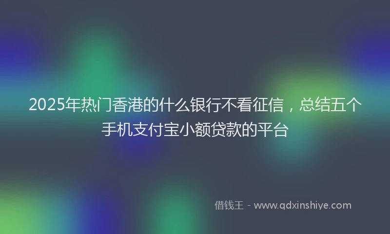 2025年热门香港的什么银行不看征信，总结五个手机支付宝小额贷款的平台