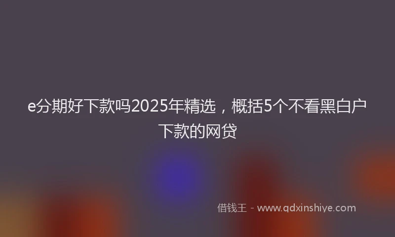 e分期好下款吗2025年精选，概括5个不看黑白户下款的网贷