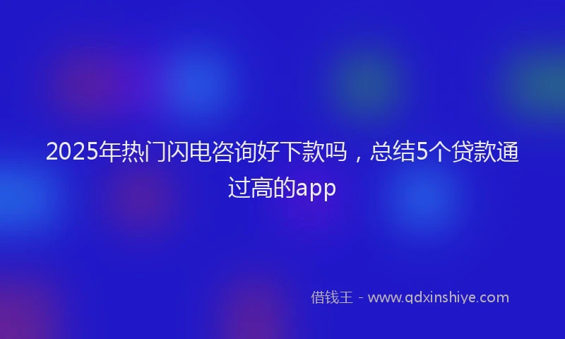 2025年热门闪电咨询好下款吗，总结5个贷款通过高的app