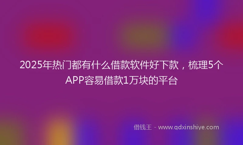 2025年热门都有什么借款软件好下款，梳理5个APP容易借款1万块的平台