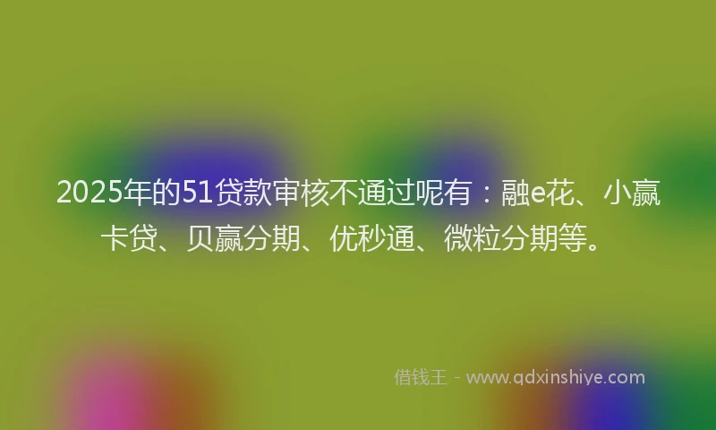 2025年的51贷款审核不通过呢有：融e花、小赢卡贷、贝赢分期、优秒通、微粒分期等。