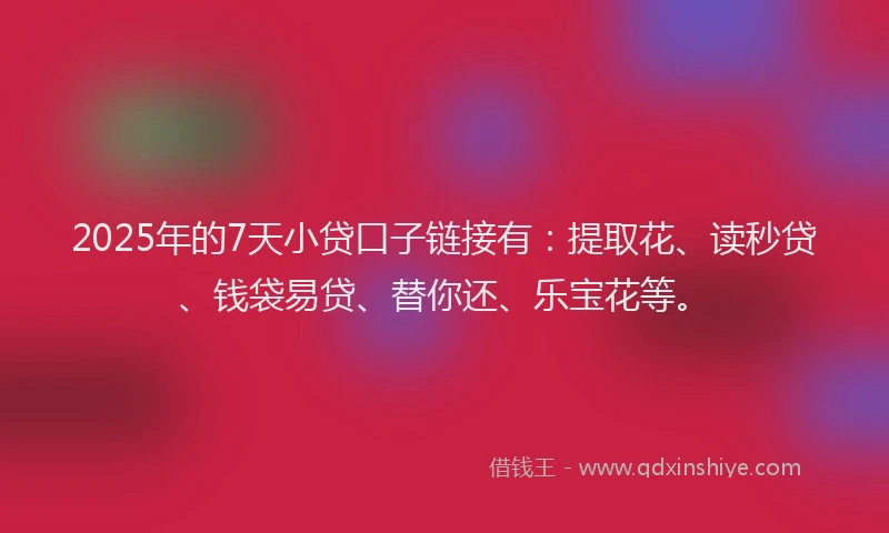 2025年的7天小贷口子链接有：提取花、读秒贷、钱袋易贷、替你还、乐宝花等。