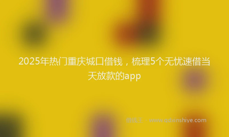 2025年热门重庆城口借钱，梳理5个无忧速借当天放款的app