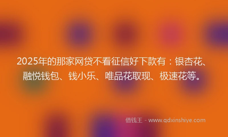 2025年的那家网贷不看征信好下款有：银杏花、融悦钱包、钱小乐、唯品花取现、极速花等。
