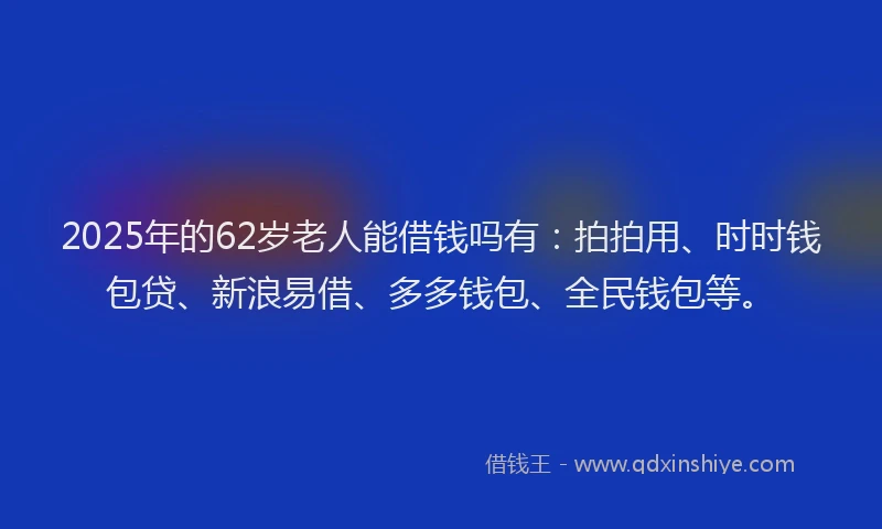 2025年的62岁老人能借钱吗有：拍拍用、时时钱包贷、新浪易借、多多钱包、全民钱包等。