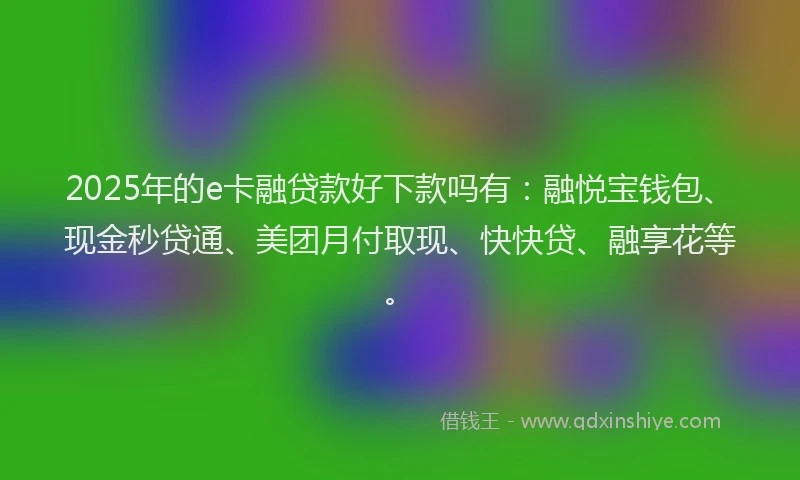 2025年的e卡融贷款好下款吗有：融悦宝钱包、现金秒贷通、美团月付取现、快快贷、融享花等。