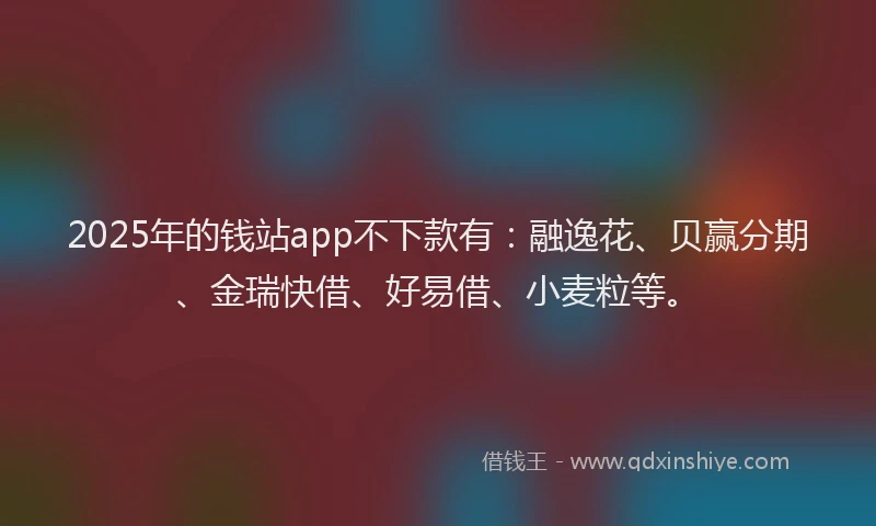 2025年的钱站app不下款有：融逸花、贝赢分期、金瑞快借、好易借、小麦粒等。