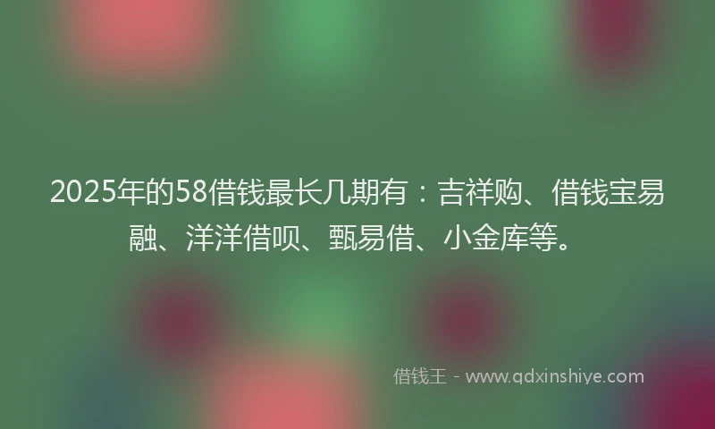 2025年的58借钱最长几期有：吉祥购、借钱宝易融、洋洋借呗、甄易借、小金库等。