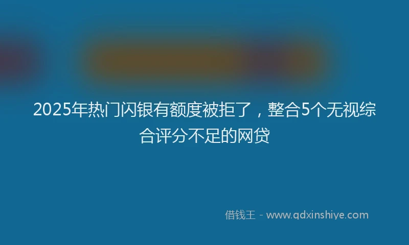 2025年热门闪银有额度被拒了，整合5个无视综合评分不足的网贷